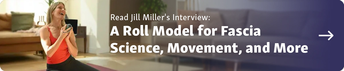 Read Jill Miller's Interview: A Roll Model for Fascia Science, Movement and More Button to Article